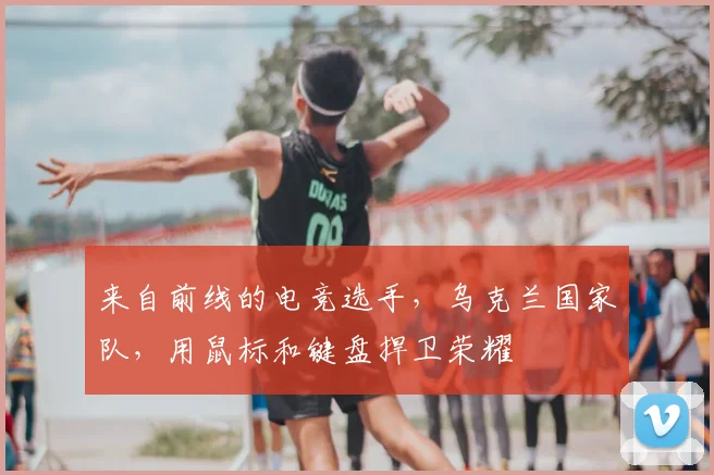 来自前线的电竞选手，乌克兰国家队，用鼠标和键盘捍卫荣耀