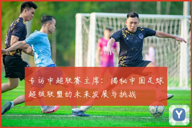 专访中超联赛主席：揭秘中国足球超级联盟的未来发展与挑战